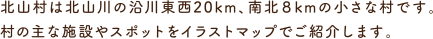 北山村は北山川の沿川東西20km、南北８kmの小さな村です。村の主な施設やスポットをイラストマップでご紹介します。