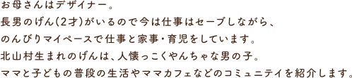 お母さんはデザイナー。長男のげん(2才)がいるので今は仕事はセーブしながら、のんびりマイペースで仕事と家事・育児をしています。